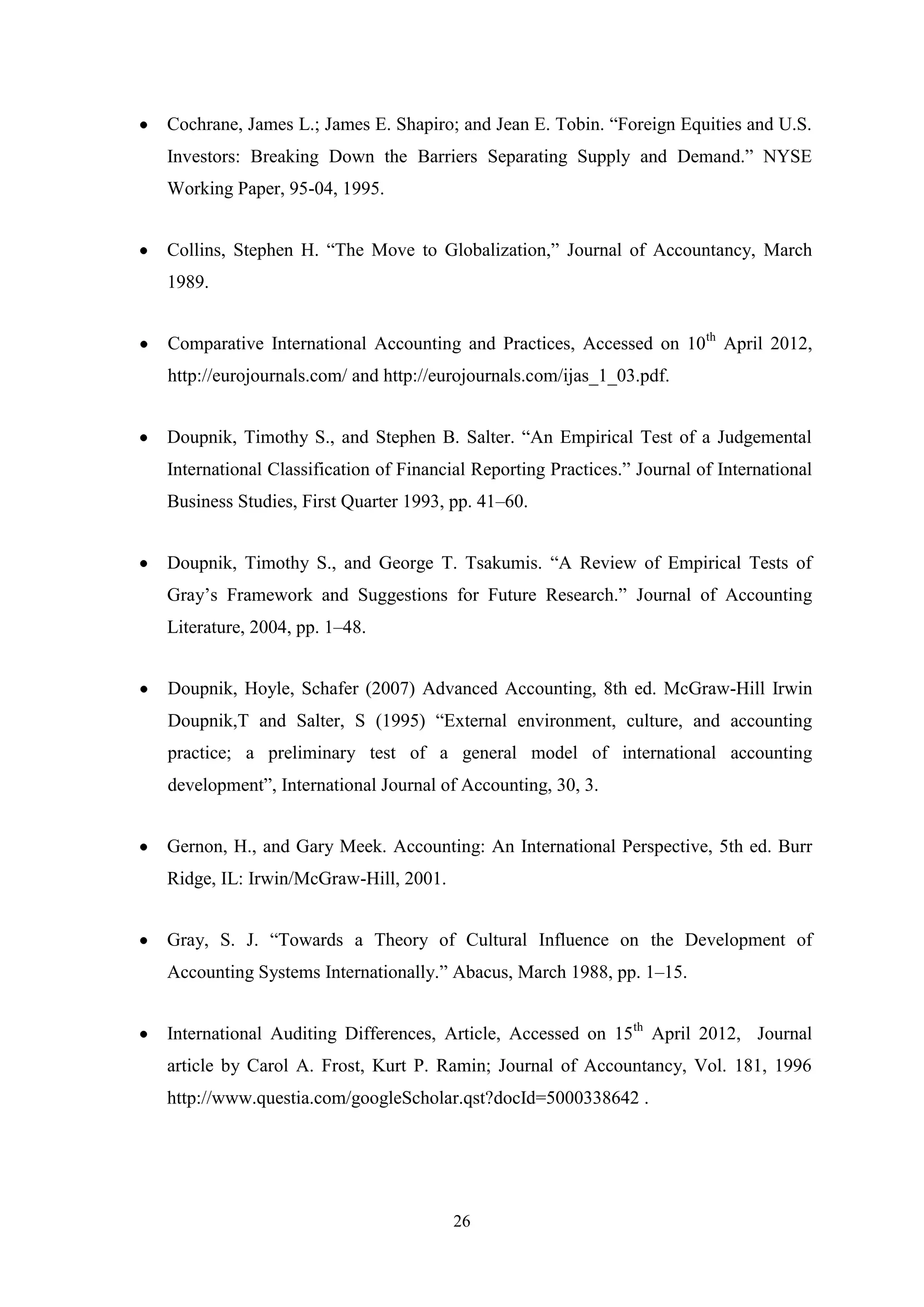 Cochrane, James L.; James E. Shapiro; and Jean E. Tobin. “Foreign Equities and U.S.
Investors: Breaking Down the Barriers Separating Supply and Demand.” NYSE
Working Paper, 95-04, 1995.
Collins, Stephen H. “The Move to Globalization,” Journal of Accountancy, March
1989.
Comparative International Accounting and Practices, Accessed on 10th April 2012,
http://eurojournals.com/ and http://eurojournals.com/ijas_1_03.pdf.
Doupnik, Timothy S., and Stephen B. Salter. “An Empirical Test of a Judgemental
International Classification of Financial Reporting Practices.” Journal of International
Business Studies, First Quarter 1993, pp. 41–60.
Doupnik, Timothy S., and George T. Tsakumis. “A Review of Empirical Tests of
Gray‟s Framework and Suggestions for Future Research.” Journal of Accounting
Literature, 2004, pp. 1–48.
Doupnik, Hoyle, Schafer (2007) Advanced Accounting, 8th ed. McGraw-Hill Irwin
Doupnik,T and Salter, S (1995) “External environment, culture, and accounting
practice; a preliminary test of a general model of international accounting
development”, International Journal of Accounting, 30, 3.
Gernon, H., and Gary Meek. Accounting: An International Perspective, 5th ed. Burr
Ridge, IL: Irwin/McGraw-Hill, 2001.
Gray, S. J. “Towards a Theory of Cultural Influence on the Development of
Accounting Systems Internationally.” Abacus, March 1988, pp. 1–15.
International Auditing Differences, Article, Accessed on 15th April 2012, Journal
article by Carol A. Frost, Kurt P. Ramin; Journal of Accountancy, Vol. 181, 1996
http://www.questia.com/googleScholar.qst?docId=5000338642 .

26

 
