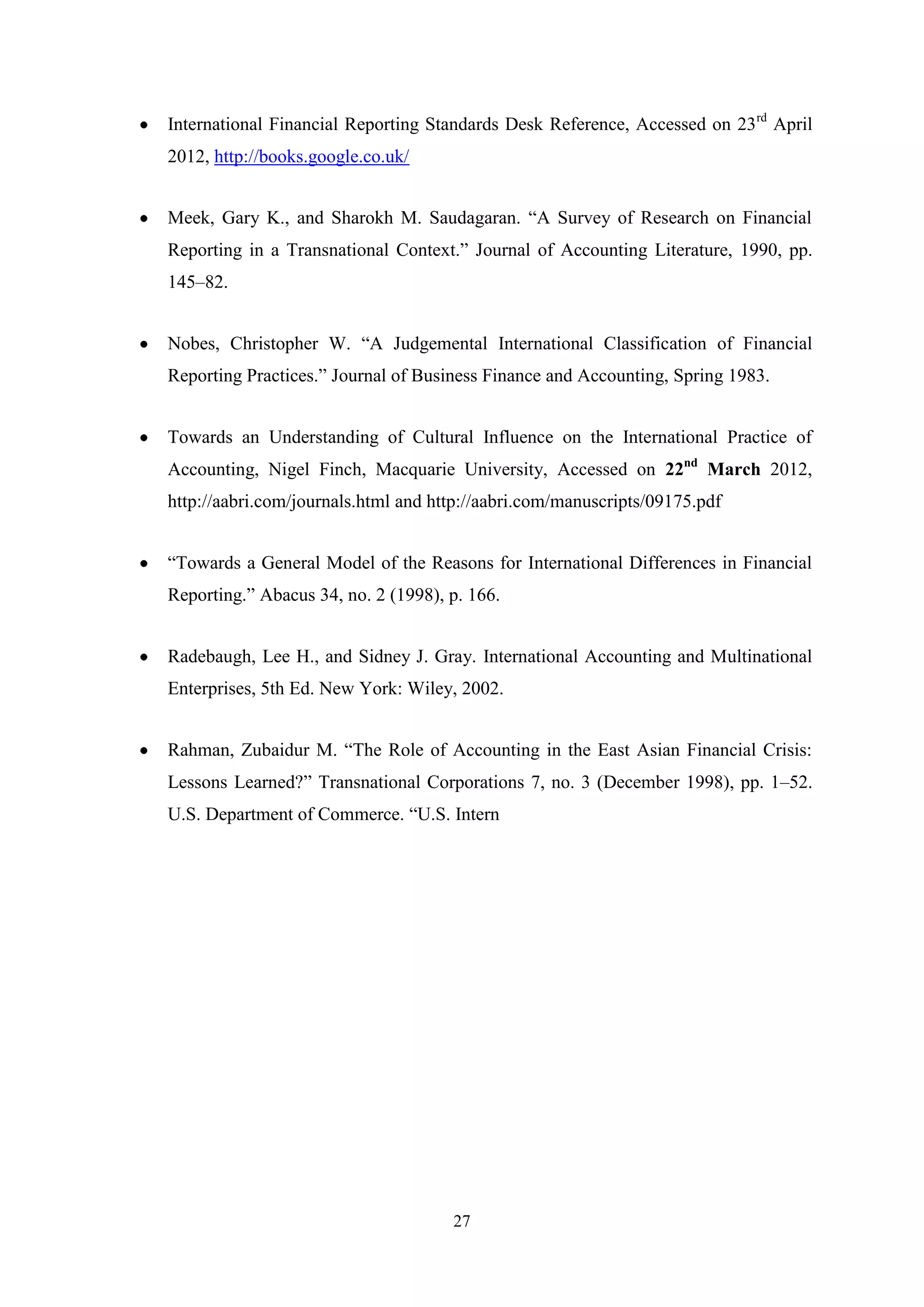 International Financial Reporting Standards Desk Reference, Accessed on 23rd April
2012, http://books.google.co.uk/
Meek, Gary K., and Sharokh M. Saudagaran. “A Survey of Research on Financial
Reporting in a Transnational Context.” Journal of Accounting Literature, 1990, pp.
145–82.
Nobes, Christopher W. “A Judgemental International Classification of Financial
Reporting Practices.” Journal of Business Finance and Accounting, Spring 1983.
Towards an Understanding of Cultural Influence on the International Practice of
Accounting, Nigel Finch, Macquarie University, Accessed on 22nd March 2012,
http://aabri.com/journals.html and http://aabri.com/manuscripts/09175.pdf
“Towards a General Model of the Reasons for International Differences in Financial
Reporting.” Abacus 34, no. 2 (1998), p. 166.
Radebaugh, Lee H., and Sidney J. Gray. International Accounting and Multinational
Enterprises, 5th Ed. New York: Wiley, 2002.
Rahman, Zubaidur M. “The Role of Accounting in the East Asian Financial Crisis:
Lessons Learned?” Transnational Corporations 7, no. 3 (December 1998), pp. 1–52.
U.S. Department of Commerce. “U.S. Intern

27

 