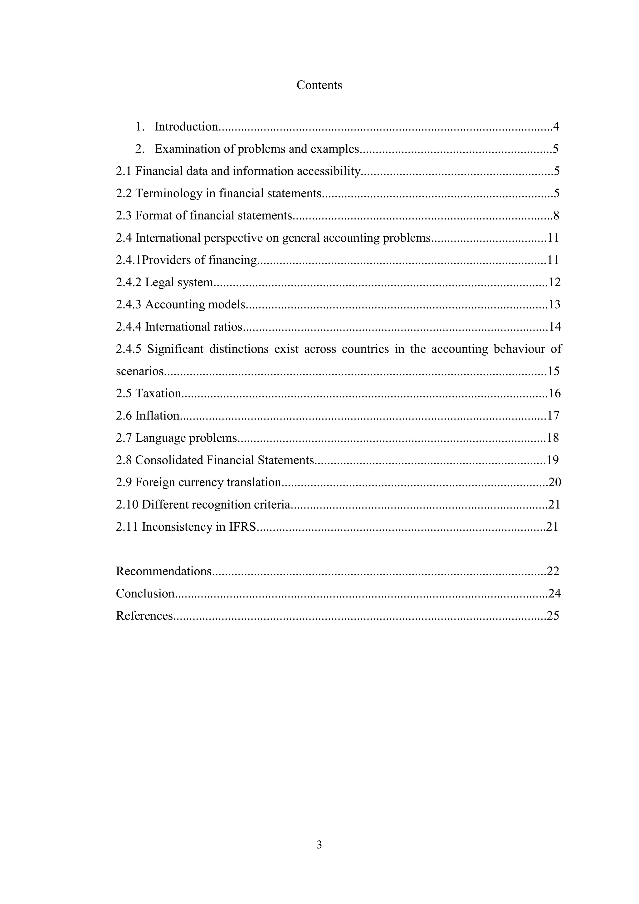 Contents
1. Introduction........................................................................................................4
2. Examination of problems and examples............................................................5
2.1 Financial data and information accessibility............................................................5
2.2 Terminology in financial statements........................................................................5
2.3 Format of financial statements.................................................................................8
2.4 International perspective on general accounting problems....................................11
2.4.1Providers of financing..........................................................................................11
2.4.2 Legal system........................................................................................................12
2.4.3 Accounting models..............................................................................................13
2.4.4 International ratios...............................................................................................14
2.4.5 Significant distinctions exist across countries in the accounting behaviour of
scenarios.......................................................................................................................15
2.5 Taxation..................................................................................................................16
2.6 Inflation..................................................................................................................17
2.7 Language problems................................................................................................18
2.8 Consolidated Financial Statements........................................................................19
2.9 Foreign currency translation...................................................................................20
2.10 Different recognition criteria................................................................................21
2.11 Inconsistency in IFRS..........................................................................................21

Recommendations........................................................................................................22
Conclusion....................................................................................................................24
References....................................................................................................................25

3

 