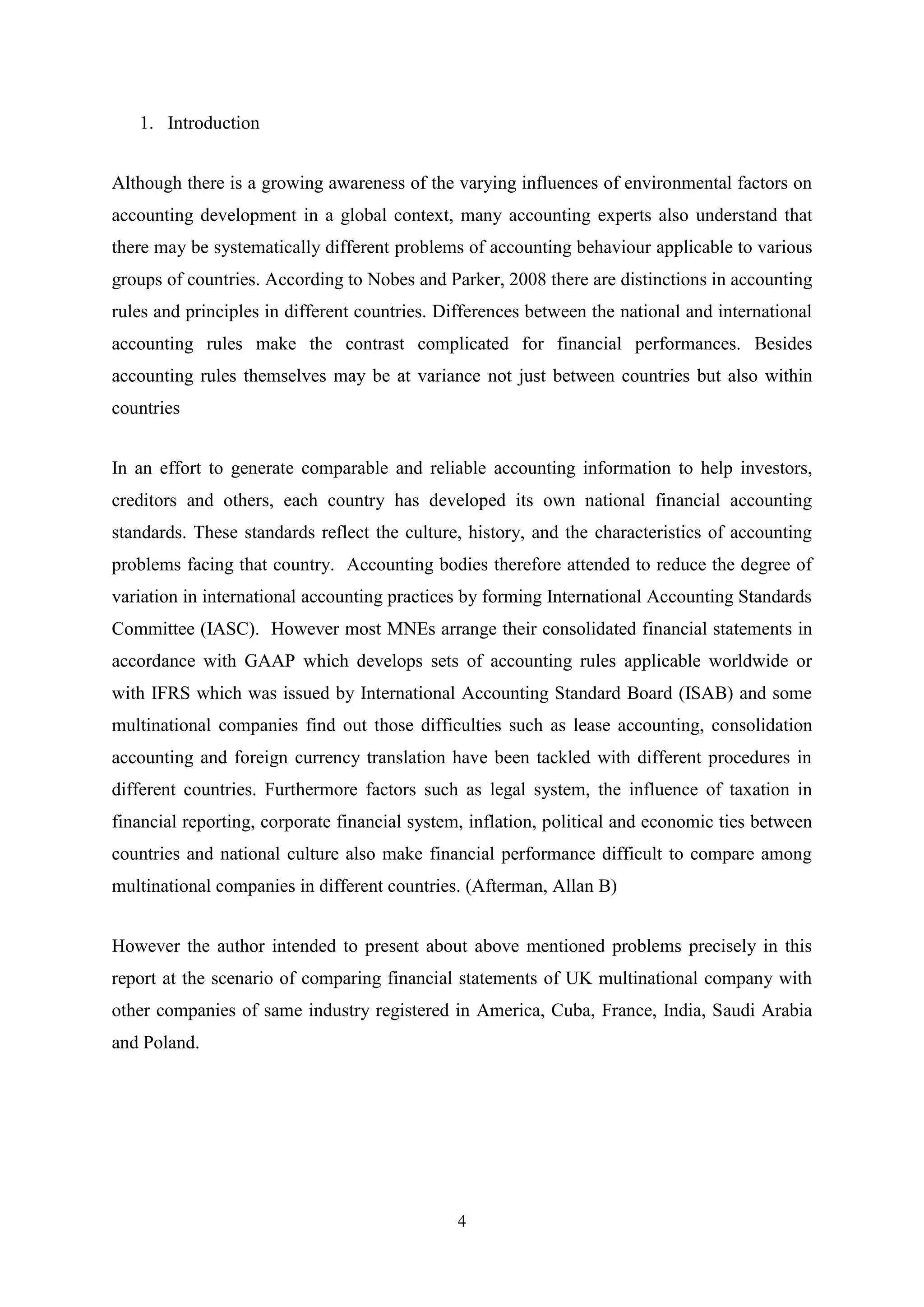 1. Introduction
Although there is a growing awareness of the varying influences of environmental factors on
accounting development in a global context, many accounting experts also understand that
there may be systematically different problems of accounting behaviour applicable to various
groups of countries. According to Nobes and Parker, 2008 there are distinctions in accounting
rules and principles in different countries. Differences between the national and international
accounting rules make the contrast complicated for financial performances. Besides
accounting rules themselves may be at variance not just between countries but also within
countries
In an effort to generate comparable and reliable accounting information to help investors,
creditors and others, each country has developed its own national financial accounting
standards. These standards reflect the culture, history, and the characteristics of accounting
problems facing that country. Accounting bodies therefore attended to reduce the degree of
variation in international accounting practices by forming International Accounting Standards
Committee (IASC). However most MNEs arrange their consolidated financial statements in
accordance with GAAP which develops sets of accounting rules applicable worldwide or
with IFRS which was issued by International Accounting Standard Board (ISAB) and some
multinational companies find out those difficulties such as lease accounting, consolidation
accounting and foreign currency translation have been tackled with different procedures in
different countries. Furthermore factors such as legal system, the influence of taxation in
financial reporting, corporate financial system, inflation, political and economic ties between
countries and national culture also make financial performance difficult to compare among
multinational companies in different countries. (Afterman, Allan B)
However the author intended to present about above mentioned problems precisely in this
report at the scenario of comparing financial statements of UK multinational company with
other companies of same industry registered in America, Cuba, France, India, Saudi Arabia
and Poland.

4

 