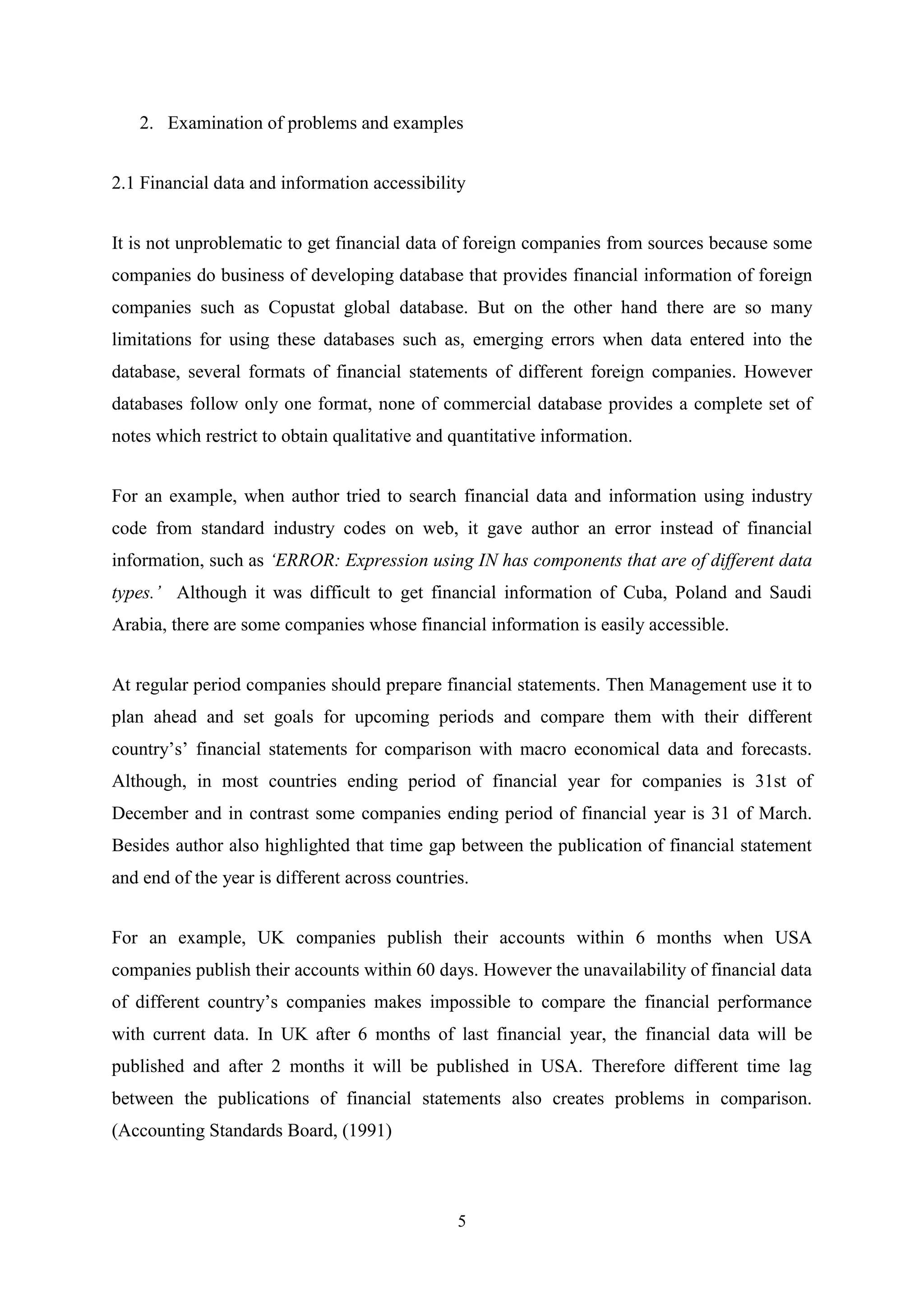 2. Examination of problems and examples
2.1 Financial data and information accessibility
It is not unproblematic to get financial data of foreign companies from sources because some
companies do business of developing database that provides financial information of foreign
companies such as Copustat global database. But on the other hand there are so many
limitations for using these databases such as, emerging errors when data entered into the
database, several formats of financial statements of different foreign companies. However
databases follow only one format, none of commercial database provides a complete set of
notes which restrict to obtain qualitative and quantitative information.
For an example, when author tried to search financial data and information using industry
code from standard industry codes on web, it gave author an error instead of financial
information, such as ‘ERROR: Expression using IN has components that are of different data
types.’ Although it was difficult to get financial information of Cuba, Poland and Saudi
Arabia, there are some companies whose financial information is easily accessible.
At regular period companies should prepare financial statements. Then Management use it to
plan ahead and set goals for upcoming periods and compare them with their different
country‟s‟ financial statements for comparison with macro economical data and forecasts.
Although, in most countries ending period of financial year for companies is 31st of
December and in contrast some companies ending period of financial year is 31 of March.
Besides author also highlighted that time gap between the publication of financial statement
and end of the year is different across countries.
For an example, UK companies publish their accounts within 6 months when USA
companies publish their accounts within 60 days. However the unavailability of financial data
of different country‟s companies makes impossible to compare the financial performance
with current data. In UK after 6 months of last financial year, the financial data will be
published and after 2 months it will be published in USA. Therefore different time lag
between the publications of financial statements also creates problems in comparison.
(Accounting Standards Board, (1991)

5

 