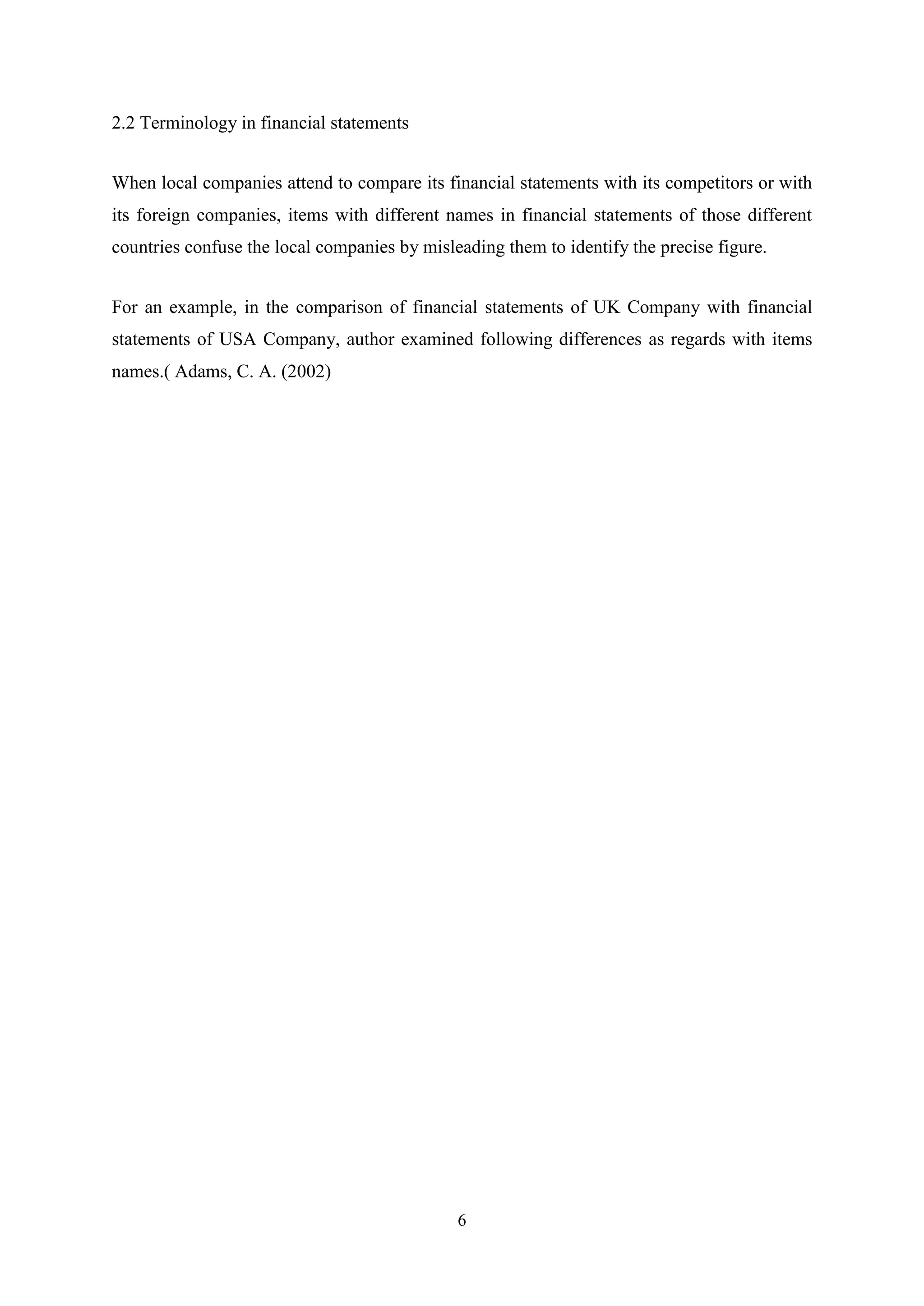 2.2 Terminology in financial statements
When local companies attend to compare its financial statements with its competitors or with
its foreign companies, items with different names in financial statements of those different
countries confuse the local companies by misleading them to identify the precise figure.
For an example, in the comparison of financial statements of UK Company with financial
statements of USA Company, author examined following differences as regards with items
names.( Adams, C. A. (2002)

6

 