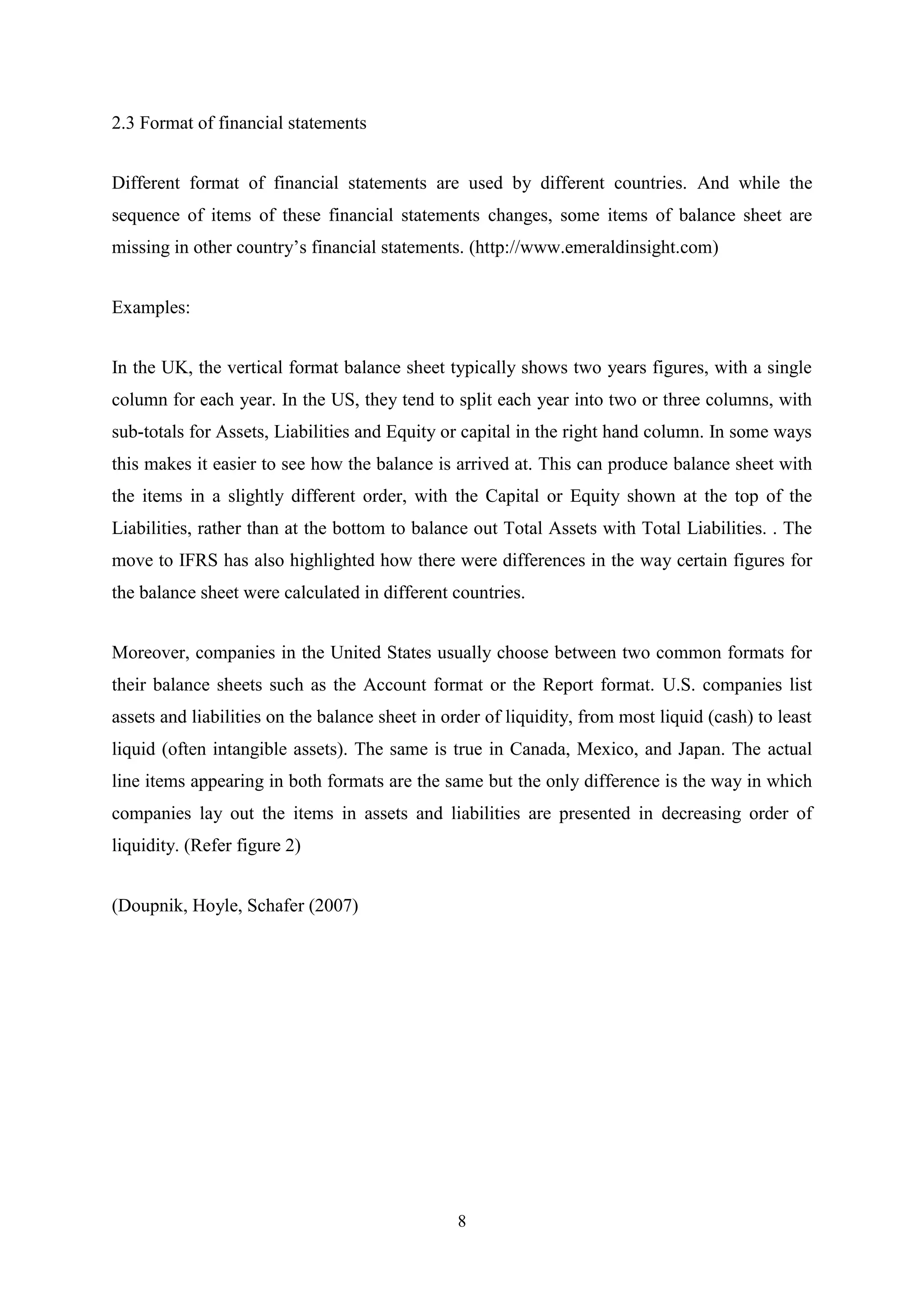 2.3 Format of financial statements
Different format of financial statements are used by different countries. And while the
sequence of items of these financial statements changes, some items of balance sheet are
missing in other country‟s financial statements. (http://www.emeraldinsight.com)
Examples:
In the UK, the vertical format balance sheet typically shows two years figures, with a single
column for each year. In the US, they tend to split each year into two or three columns, with
sub-totals for Assets, Liabilities and Equity or capital in the right hand column. In some ways
this makes it easier to see how the balance is arrived at. This can produce balance sheet with
the items in a slightly different order, with the Capital or Equity shown at the top of the
Liabilities, rather than at the bottom to balance out Total Assets with Total Liabilities. . The
move to IFRS has also highlighted how there were differences in the way certain figures for
the balance sheet were calculated in different countries.
Moreover, companies in the United States usually choose between two common formats for
their balance sheets such as the Account format or the Report format. U.S. companies list
assets and liabilities on the balance sheet in order of liquidity, from most liquid (cash) to least
liquid (often intangible assets). The same is true in Canada, Mexico, and Japan. The actual
line items appearing in both formats are the same but the only difference is the way in which
companies lay out the items in assets and liabilities are presented in decreasing order of
liquidity. (Refer figure 2)
(Doupnik, Hoyle, Schafer (2007)

8

 