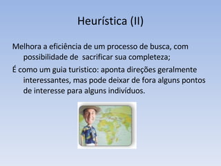 Heurística (II) Melhora a eficiência de um processo de busca, com possibilidade de  sacrificar sua completeza; É como um guia turistico: aponta direções geralmente interessantes, mas pode deixar de fora alguns pontos de interesse para alguns indivíduos. 