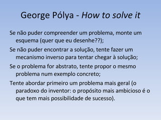 George Pólya -  How to solve it Se n ã o puder compreender um problema, monte um esquema (quer que eu desenhe??);  Se n ã o puder encontrar a solu çã o, tente fazer um mecanismo inverso para tentar chegar à solução; Se o problema for abstrato, tente propor o mesmo problema num exemplo concreto;  Tente abordar primeiro um problema mais geral (o paradoxo do inventor: o propósito mais ambicioso é o que tem mais possibilidade de sucesso).  