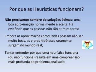Por que as Heurísticas funcionam?  Não precisamos sempre de soluções ótimas : uma boa aproximação normalmente é aceita. Há evidência que as pessoas não são otimizadoras; Embora as aproximações produzidas possam não ser muito boas, as piores hipóteses raramente surgem no mundo real; Tentar entender por que uma heurística funciona (ou não funciona) resulta em uma compreensão mais profunda do problema analisado. 