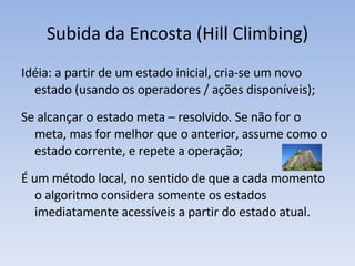 Subida da Encosta (Hill Climbing) Idéia: a partir de um estado inicial, cria-se um novo estado (usando os operadores / ações disponíveis); Se alcançar o estado meta – resolvido. Se não for o meta, mas for melhor que o anterior, assume como o estado corrente, e repete a operação; É um método local, no sentido de que a cada momento o algoritmo considera somente os estados imediatamente acessíveis a partir do estado atual. 