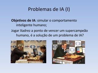Problemas de IA (I) Objetivos de IA : simular o comportamento inteligente humano; Jogar Xadrez a ponto de vencer um supercampeão humano, é a solução de um problema de IA? 