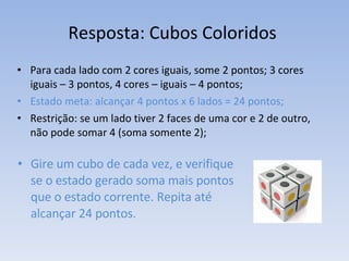 Resposta: Cubos Coloridos  Para cada lado com 2 cores iguais, some 2 pontos; 3 cores iguais – 3 pontos, 4 cores – iguais – 4 pontos; Estado meta: alcançar 4 pontos x 6 lados = 24 pontos; Restrição: se um lado tiver 2 faces de uma cor e 2 de outro, não pode somar 4 (soma somente 2); Gire um cubo de cada vez, e verifique se o estado gerado soma mais pontos que o estado corrente. Repita até alcançar 24 pontos. 