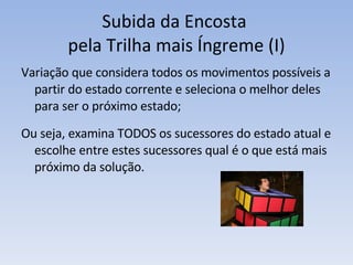Subida da Encosta  pela Trilha mais Íngreme (I) Variação que considera todos os movimentos possíveis a partir do estado corrente e seleciona o melhor deles para ser o próximo estado; Ou seja, examina TODOS os sucessores do estado atual e escolhe entre estes sucessores qual é o que está mais próximo da solução. 