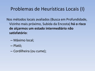 Problemas de Heurísticas Locais (I) Nos métodos locais avaliados (Busca em Profundidade, Vizinho mais próximo, Subida da Encosta)  há o risco de alçarmos um estado intermediário não satisfatório :  Máximo local;  Platô; Cordilheira (ou cume); 