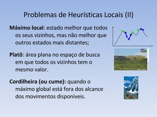 Problemas de Heurísticas Locais (II) Máximo local : estado melhor que todos os seus vizinhos, mas não melhor que outros estados mais distantes; Platô : área plana no espaço de busca em que todos os vizinhos tem o mesmo valor. Cordilheira (ou cume):  quando o máximo global está fora dos alcance dos movimentos disponíveis. 