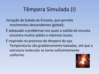 Têmpera Simulada (I) Variação da Subida da Encosta, que permite movimentos descendentes (global); É adequado a problemas nos quais a subida de encosta encontra muitos platôs e máximos locais; É inspirado no processo de têmpera do aço. Temperaturas são gradativamente baixadas, até que a estrutura molecular se torne suficientemente uniforme. 