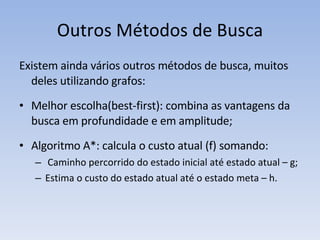 Outros Métodos de Busca Existem ainda vários outros métodos de busca, muitos deles utilizando grafos: Melhor escolha(best-first): combina as vantagens da busca em profundidade e em amplitude; Algoritmo A*: calcula o custo atual (f) somando: Caminho percorrido do estado inicial até estado atual – g; Estima o custo do estado atual até o estado meta – h.  