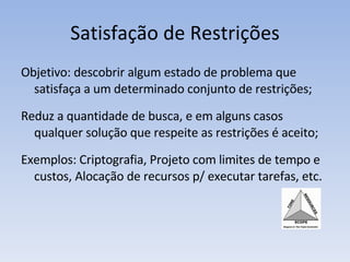 Satisfação de Restrições Objetivo: descobrir algum estado de problema que satisfaça a um determinado conjunto de restrições; Reduz a quantidade de busca, e em alguns casos qualquer solução que respeite as restrições é aceito; Exemplos: Criptografia, Projeto com limites de tempo e custos, Alocação de recursos p/ executar tarefas, etc. 