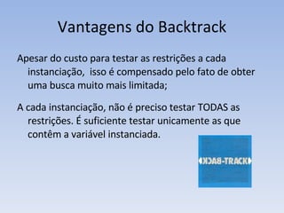 Vantagens do Backtrack Apesar do custo para testar as restrições a cada instanciação,  isso é compensado pelo fato de obter uma busca muito mais limitada; A cada instanciação, não é preciso testar TODAS as restrições. É suficiente testar unicamente as que contêm a variável instanciada.  