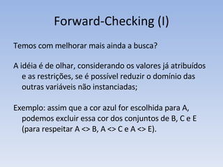 Forward-Checking (I) Temos com melhorar mais ainda a busca? A idéia é de olhar, considerando os valores já atribuídos e as restrições, se é possível reduzir o domínio das outras variáveis não instanciadas; Exemplo: assim que a cor azul for escolhida para A, podemos excluir essa cor dos conjuntos de B, C e E (para respeitar A <> B, A <> C e A <> E). 