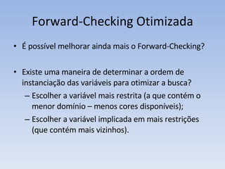 É possível melhorar ainda mais o Forward-Checking? Existe uma maneira de determinar a ordem de instanciação das variáveis para otimizar a busca? Escolher a variável mais restrita (a que contém o menor domínio – menos cores disponíveis); Escolher a variável implicada em mais restrições (que contém mais vizinhos). Forward-Checking Otimizada 