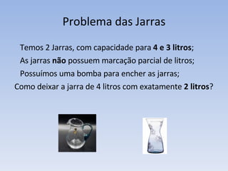 Problema das Jarras Temos 2 Jarras, com capacidade para  4 e 3 litros ;  As jarras  não  possuem marcação parcial de litros; Possuímos uma bomba para encher as jarras; Como deixar a jarra de 4 litros com exatamente  2 litros ? 