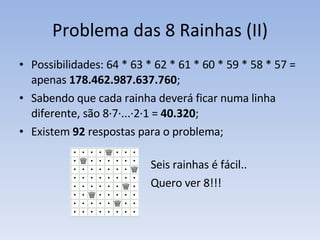 Problema das 8 Rainhas (II) Possibilidades: 64 * 63 * 62 * 61 * 60 * 59 * 58 * 57 =  apenas  178.462.987.637.760 ; Sabendo que cada rainha deverá ficar numa linha diferente, são 8·7·...·2·1 =  40.320 ; Existem  92  respostas para o problema; Seis rainhas é fácil.. Quero ver 8!!! 