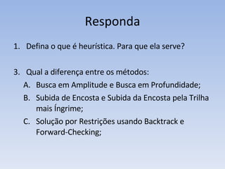 Responda Defina o que é heurística. Para que ela serve? Qual a diferença entre os métodos: Busca em Amplitude e Busca em Profundidade; Subida de Encosta e Subida da Encosta pela Trilha mais Íngrime; Solução por Restrições usando Backtrack e  Forward-Checking; 