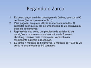 Pegando o Zarco Eu quero pagar a minha passagem de ônibus, que custa 90 centavos (faz tempo essa tarifa...).  Para pagá-la, eu quero utilizar ao menos 5 moedas. O cobrador quer que eu lhe dê uma moeda de 25 centavos ou duas de 10 centavos.  Represente isso como um problema de satisfação de restrições e mostre como as heurísticas de forward-checking, variável mais restrita e/ou variável mais restringente agilizam a resolução.  Eu tenho 4 moedas de 5 centavos, 3 moedas de 10, 2 de 25 cents  e uma moeda de 50 centavos. 