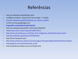 Referências http://pt.wikipedia.org/wiki/Deep_Blue Inteligência Artificial – Elaine Rich e Kevin Knight – 2ª edição http://pt.wikipedia.org/wiki/Problema_do_caixeiro_viajante mc102.unicamp.googlepages.com  br.geocities.com/xadrezvirtual/noticias/  http://pt.wikipedia.org/wiki/NP_%28complexidade%29  < http://www.dcc.fc.up.pt/~jpp/cia/node54.html >  http://www.citi.pt/educacao_final/trab_final_inteligencia_artificial/heuristicas.html >  http://pt.wikipedia.org/wiki/Heur%C3%ADstica http://www.tsp.gatech.edu/  http://www.professeurs.polymtl.ca/michel.gagnon/Disciplinas/Bac/IA/ResolProb/resproblema.html#NocPrel http://paginas.unisul.br/max/aula03_IA.pdf http://ampedrosas.vilabol.uol.com.br/index.html 