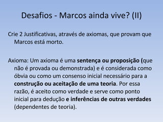 Desafios - Marcos ainda vive? (II) Crie 2 Justificativas, através de axiomas, que provam que Marcos está morto. Axioma: Um axioma é uma  sentença ou proposição ( que não é provada ou demonstrada) e é considerada como óbvia ou como um consenso inicial necessário para a  construção ou aceitação de uma teoria . Por essa razão, é aceito como verdade e serve como ponto inicial para dedução  e inferências de outras verdades  (dependentes de teoria). 