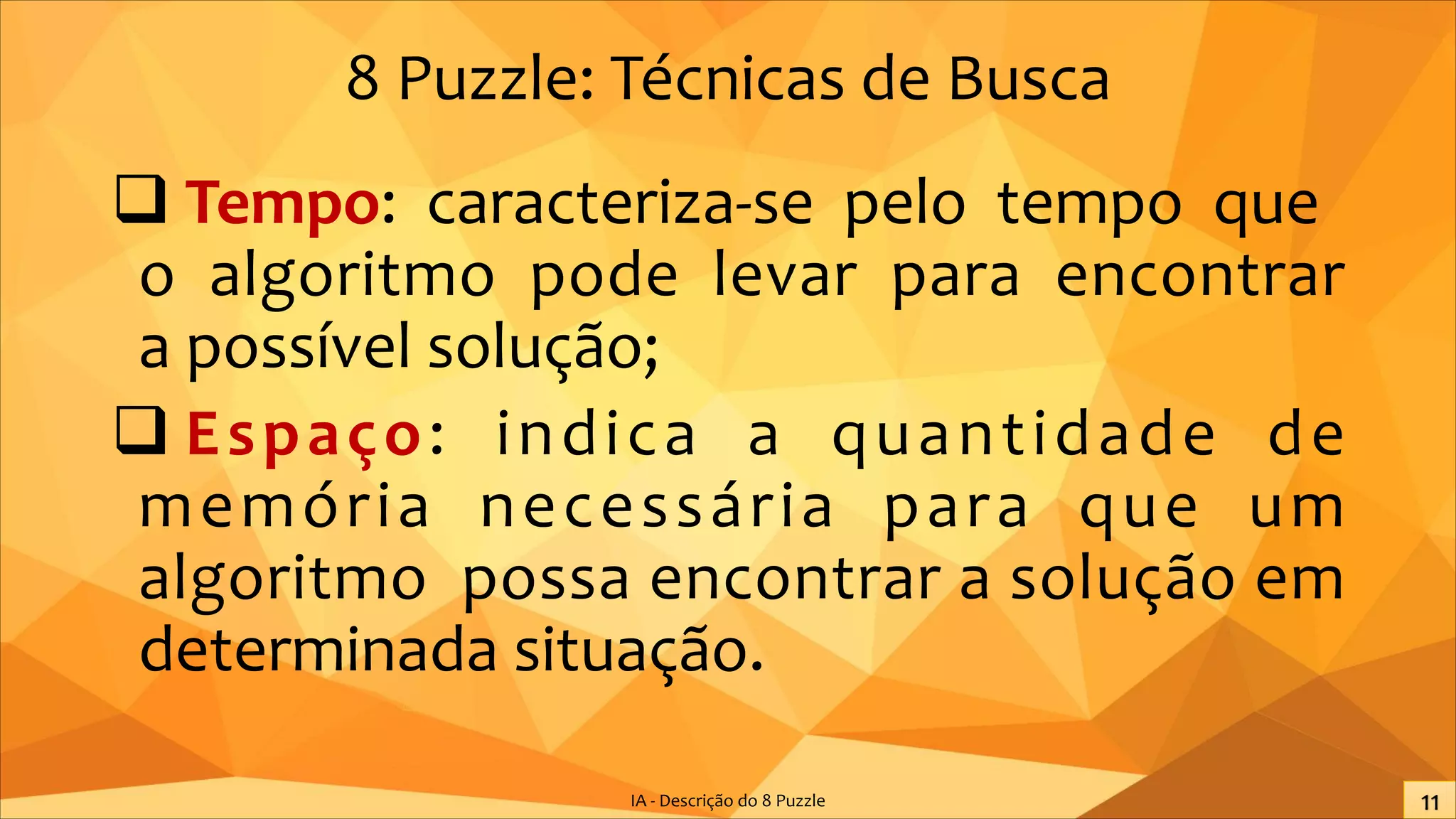 8 Puzzle: Técnicas de Busca
q Tempo: caracteriza-se pelo tempo que
o algoritmo pode levar para encontrar
a possível solução;
q Espaço: indica a quantidade de
memória necessária para que um
algoritmo possa encontrar a solução em
determinada situação.
IA - Descrição do 8 Puzzle
 