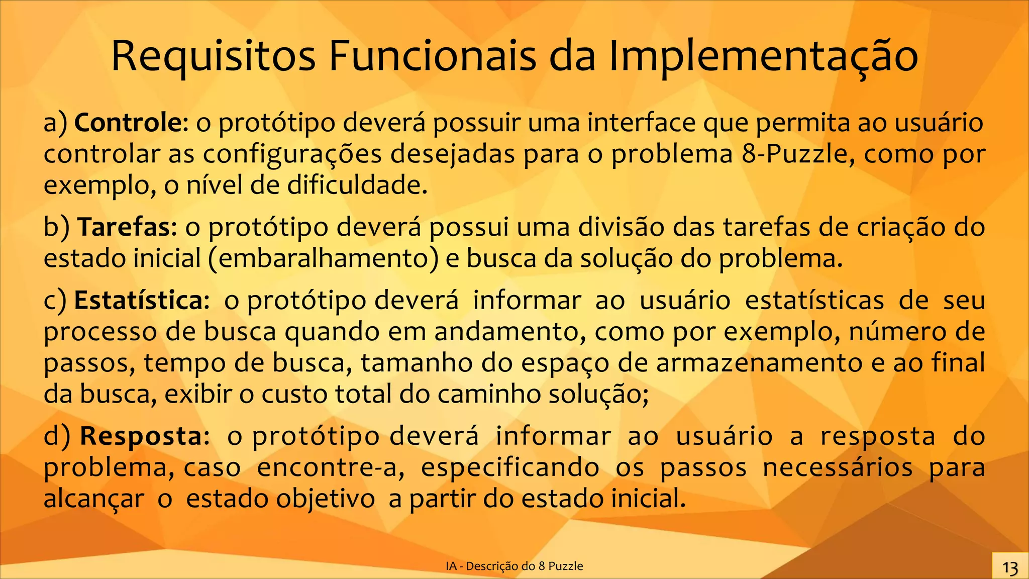 Requisitos Funcionais da Implementação
a) Controle: o protótipo deverá possuir uma interface que permita ao usuário
controlar as configurações desejadas para o problema 8-Puzzle, como por
exemplo, o nível de dificuldade.
b) Tarefas: o protótipo deverá possui uma divisão das tarefas de criação do
estado inicial (embaralhamento) e busca da solução do problema.
c) Estatística: o protótipo deverá informar ao usuário estatísticas de seu
processo de busca quando em andamento, como por exemplo, número de
passos, tempo de busca, tamanho do espaço de armazenamento e ao final
da busca, exibir o custo total do caminho solução;
d) Resposta: o protótipo deverá informar ao usuário a resposta do
problema, caso encontre-a, especificando os passos necessários para
alcançar o estado objetivo a partir do estado inicial.
IA - Descrição do 8 Puzzle
 