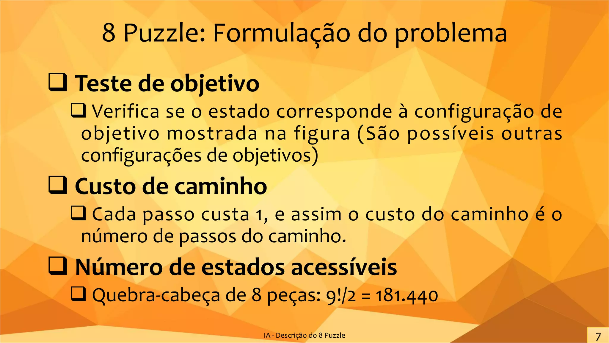 8 Puzzle: Formulação do problema
q Teste de objetivo
q Verifica se o estado corresponde à configuração de
objetivo mostrada na figura (São possíveis outras
configurações de objetivos)
q Custo de caminho
q Cada passo custa 1, e assim o custo do caminho é o
número de passos do caminho.
q Número de estados acessíveis
q Quebra-cabeça de 8 peças: 9!/2 = 181.440
IA - Descrição do 8 Puzzle
 