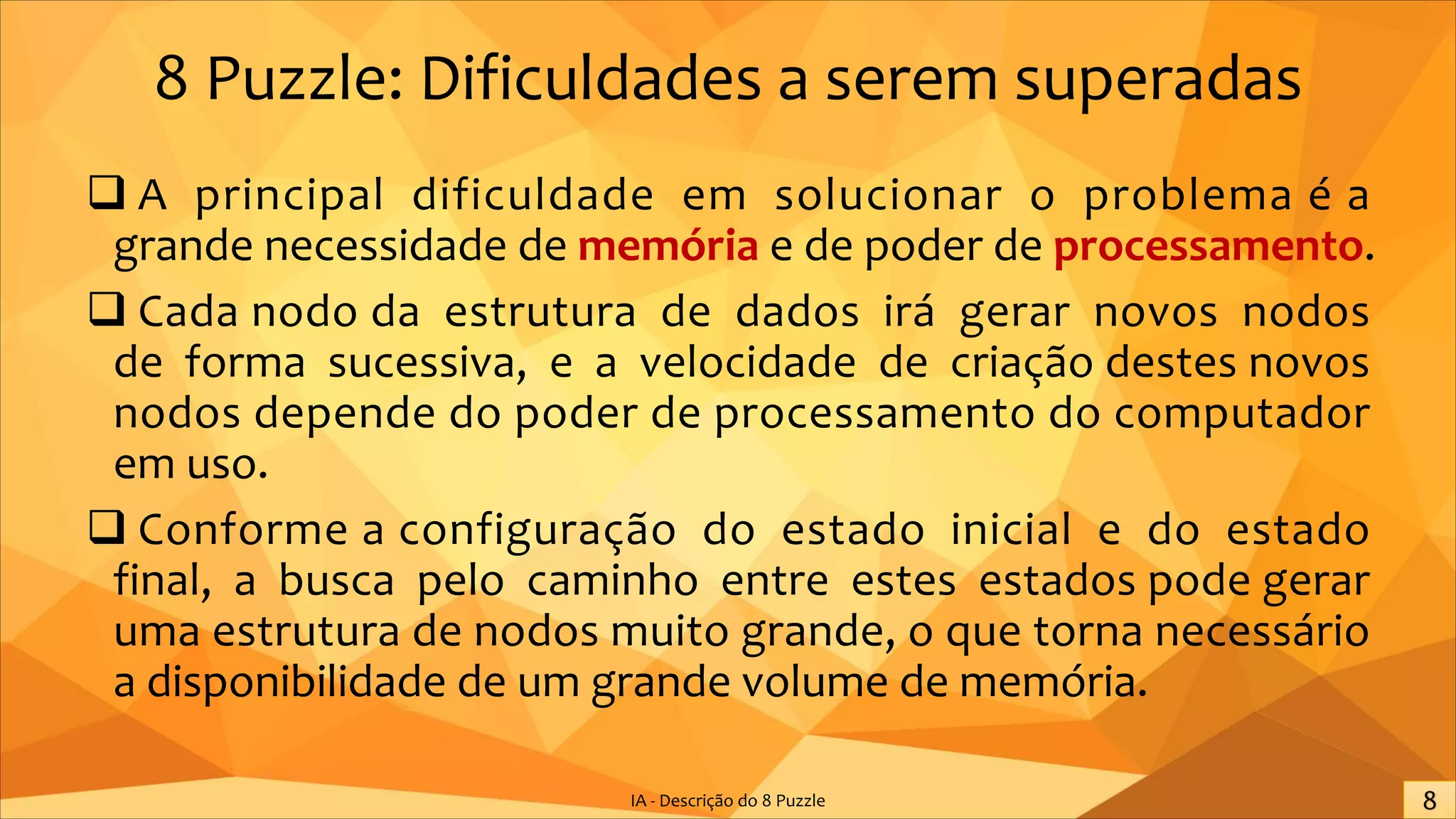 8 Puzzle: Dificuldades a serem superadas
q A principal dificuldade em solucionar o problema é a
grande necessidade de memória e de poder de processamento.
q Cada nodo da estrutura de dados irá gerar novos nodos
de forma sucessiva, e a velocidade de criação destes novos
nodos depende do poder de processamento do computador
em uso.
q Conforme a configuração do estado inicial e do estado
final, a busca pelo caminho entre estes estados pode gerar
uma estrutura de nodos muito grande, o que torna necessário
a disponibilidade de um grande volume de memória.
IA - Descrição do 8 Puzzle
 