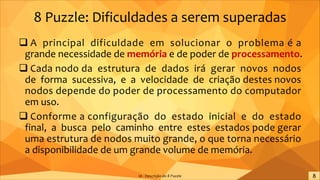8 Puzzle: Dificuldades a serem superadas
q A principal dificuldade em solucionar o problema é a
grande necessidade de memória e de poder de processamento.
q Cada nodo da estrutura de dados irá gerar novos nodos
de forma sucessiva, e a velocidade de criação destes novos
nodos depende do poder de processamento do computador
em uso.
q Conforme a configuração do estado inicial e do estado
final, a busca pelo caminho entre estes estados pode gerar
uma estrutura de nodos muito grande, o que torna necessário
a disponibilidade de um grande volume de memória.
IA - Descrição do 8 Puzzle
 