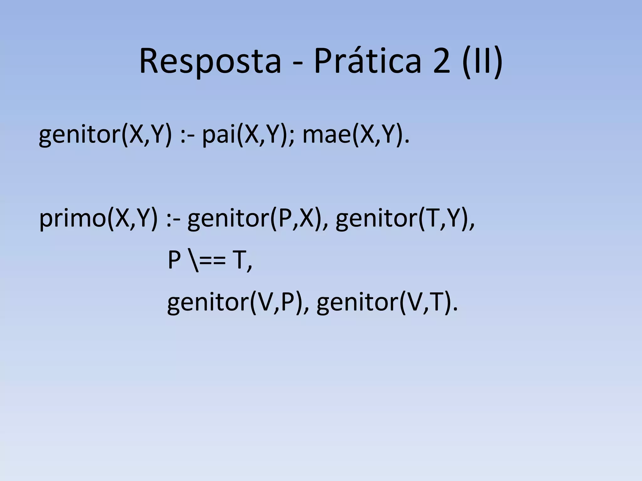 Resposta - Prática 2 (II) genitor(X,Y) :- pai(X,Y); mae(X,Y). primo(X,Y) :- genitor(P,X), genitor(T,Y), P \== T,  genitor(V,P), genitor(V,T). 