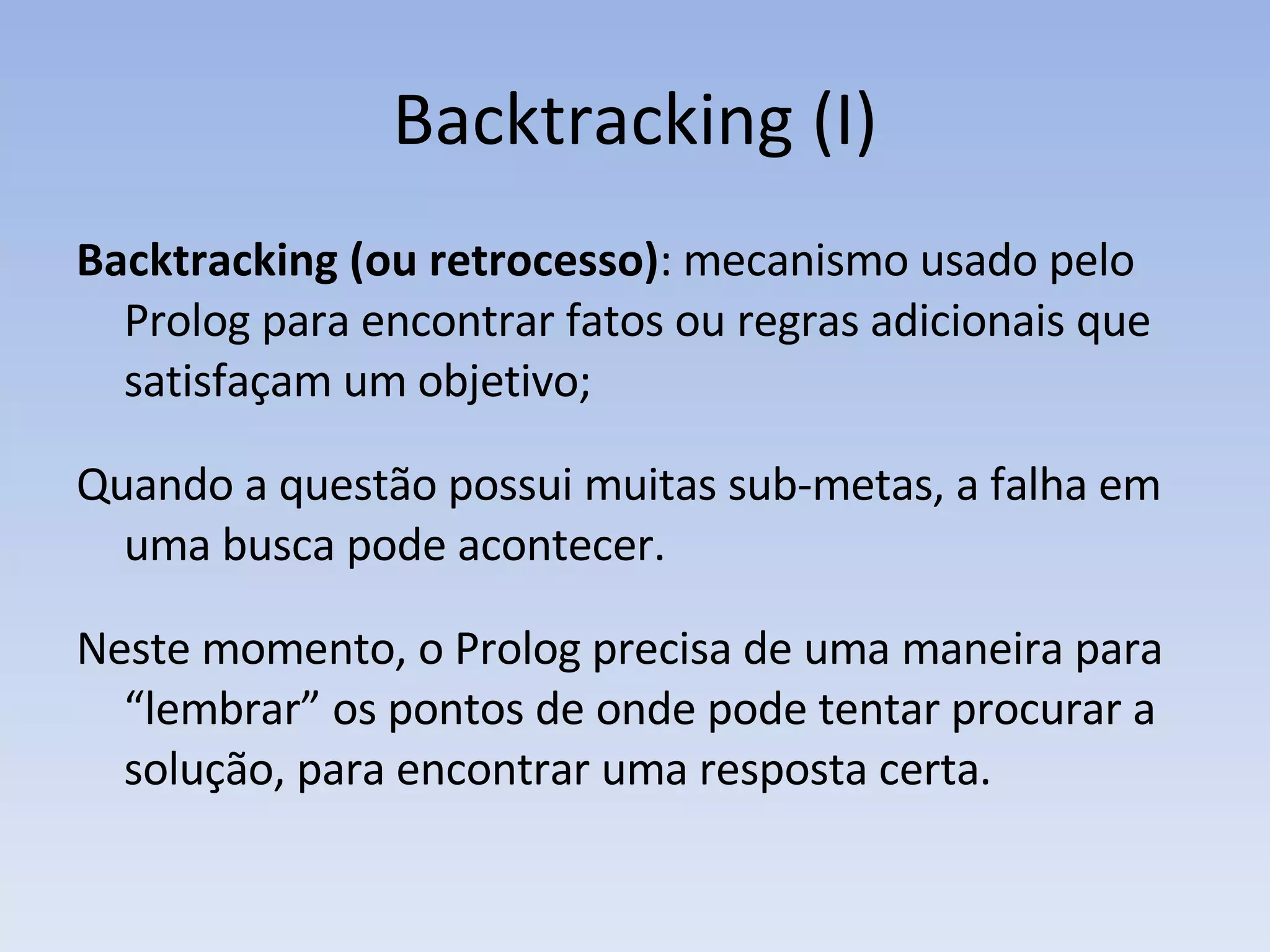 Backtracking (I) Backtracking (ou retrocesso) : mecanismo usado pelo Prolog para encontrar fatos ou regras adicionais que satisfaçam um objetivo; Quando a questão possui muitas sub-metas, a falha em uma busca pode acontecer.  Neste momento, o Prolog precisa de uma maneira para “lembrar” os pontos de onde pode tentar procurar a solução, para encontrar uma resposta certa. 