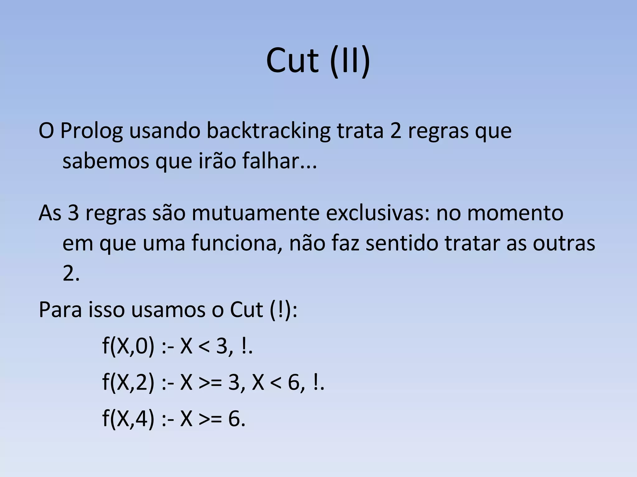 Cut (II) O Prolog usando backtracking trata 2 regras que sabemos que irão falhar...  As 3 regras são mutuamente exclusivas: no momento em que uma funciona, não faz sentido tratar as outras 2.  Para isso usamos o Cut (!): f(X,0) :- X < 3, !. f(X,2) :- X >= 3, X < 6, !. f(X,4) :- X >= 6.   