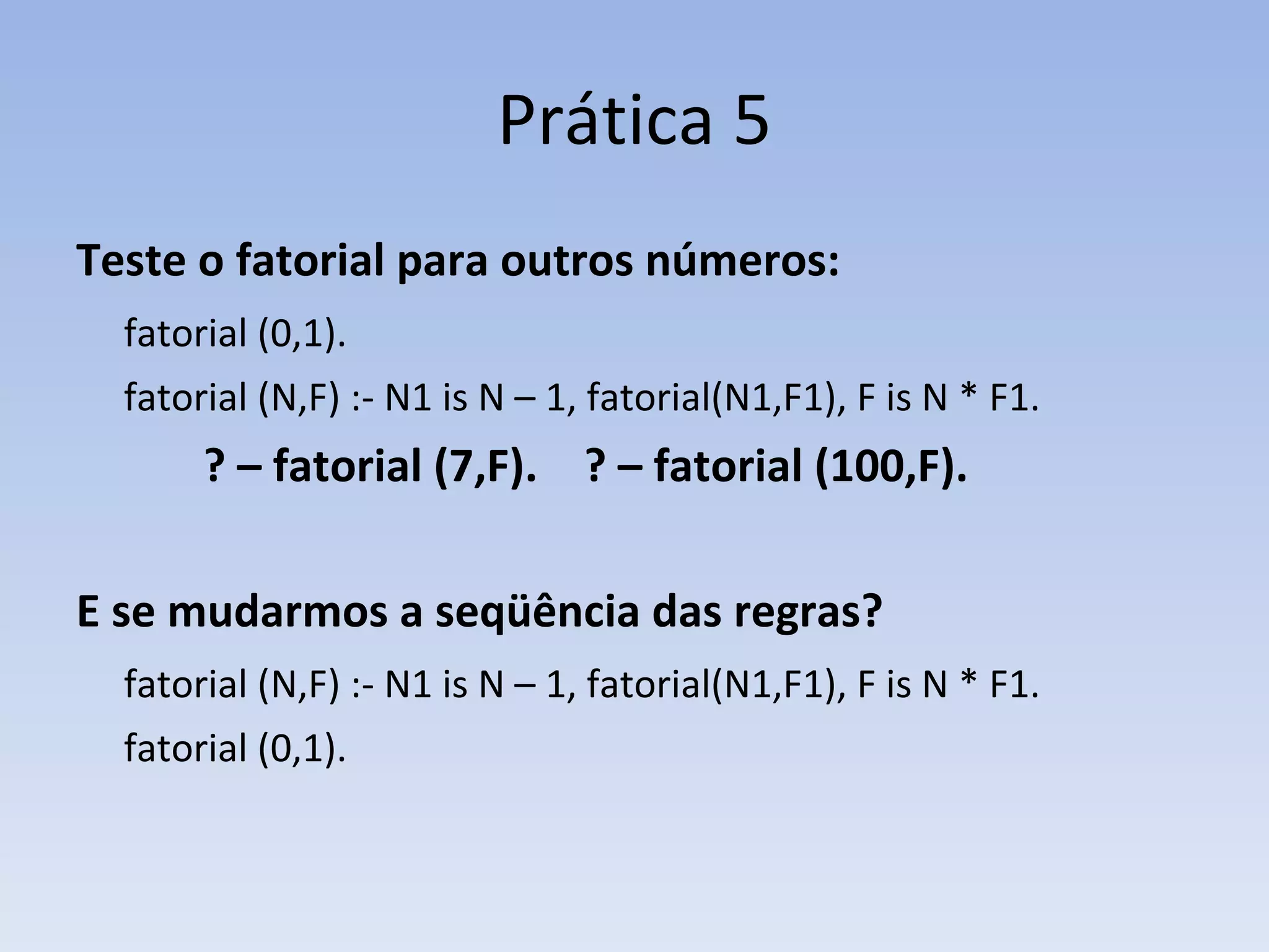 Prática 5 Teste o fatorial para outros números: fatorial (0,1).  fatorial (N,F) :- N1 is N – 1, fatorial(N1,F1), F is N * F1. ? – fatorial (7,F).  ? – fatorial (100,F). E se mudarmos a seqüência das regras? fatorial (N,F) :- N1 is N – 1, fatorial(N1,F1), F is N * F1. fatorial (0,1).  