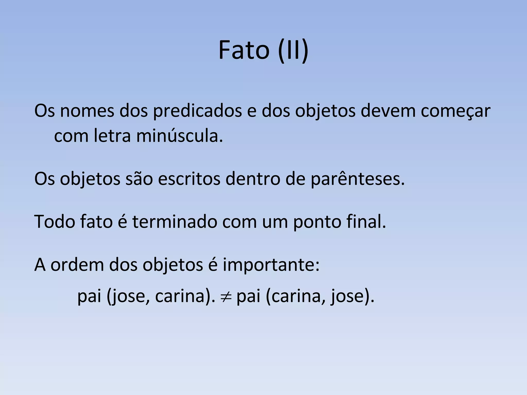 Fato (II) Os nomes dos predicados e dos objetos devem começar com letra minúscula.  Os objetos são escritos dentro de parênteses. Todo fato é terminado com um ponto final. A ordem dos objetos é importante:  pai (jose, carina).    pai (carina, jose). 
