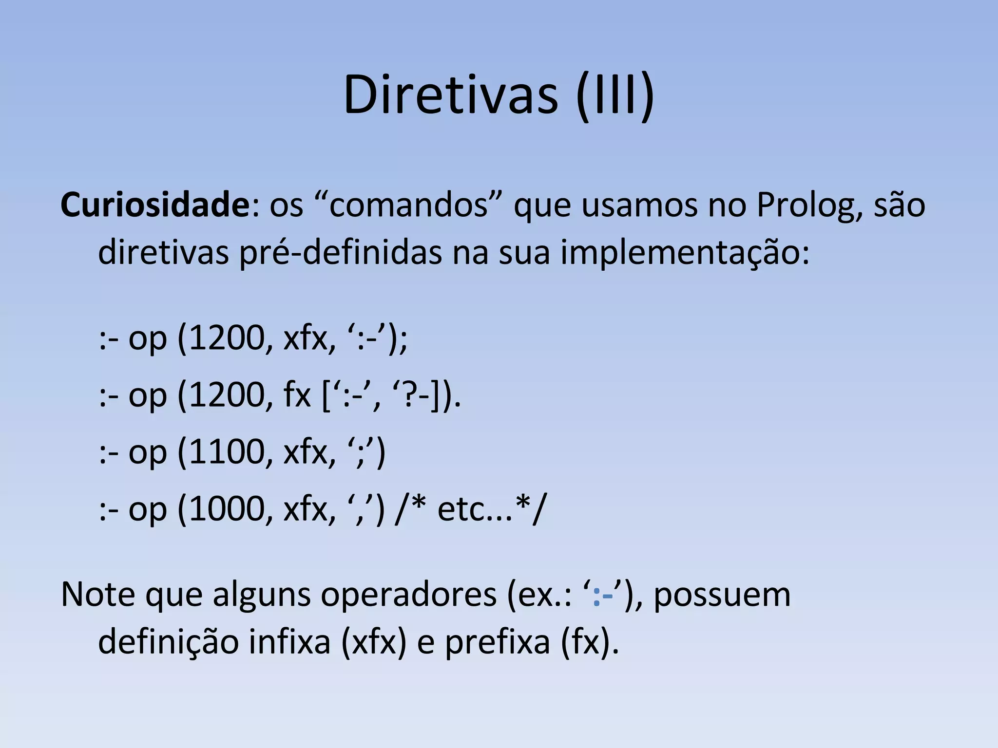 Diretivas (III) Curiosidade : os “comandos” que usamos no Prolog, são diretivas pré-definidas na sua implementação: :- op (1200, xfx, ‘:-’); :- op (1200, fx [‘:-’, ‘?-]). :- op (1100, xfx, ‘;’) :- op (1000, xfx, ‘,’) /* etc...*/ Note que alguns operadores (ex.: ‘ :- ’), possuem definição infixa (xfx) e prefixa (fx). 