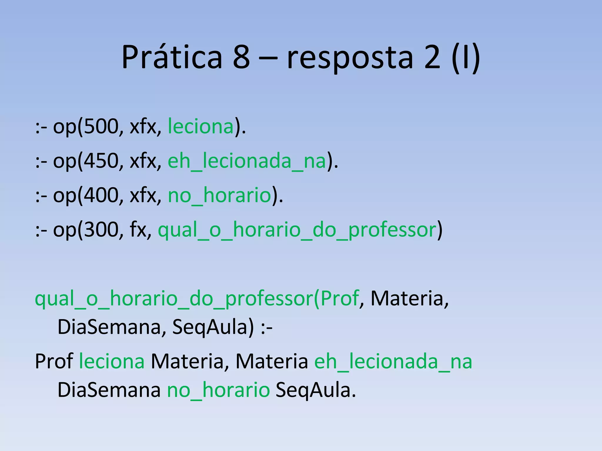 Prática 8 – resposta 2 (I) :- op(500, xfx,  leciona ). :- op(450, xfx,  eh_lecionada_na ). :- op(400, xfx,  no_horario ). :- op(300, fx,  qual_o_horario_do_professor ) qual_o_horario_do_professor(Prof , Materia, DiaSemana, SeqAula) :-  Prof  leciona   Materia, Materia  eh_lecionada_na  DiaSemana  no_horario  SeqAula. 