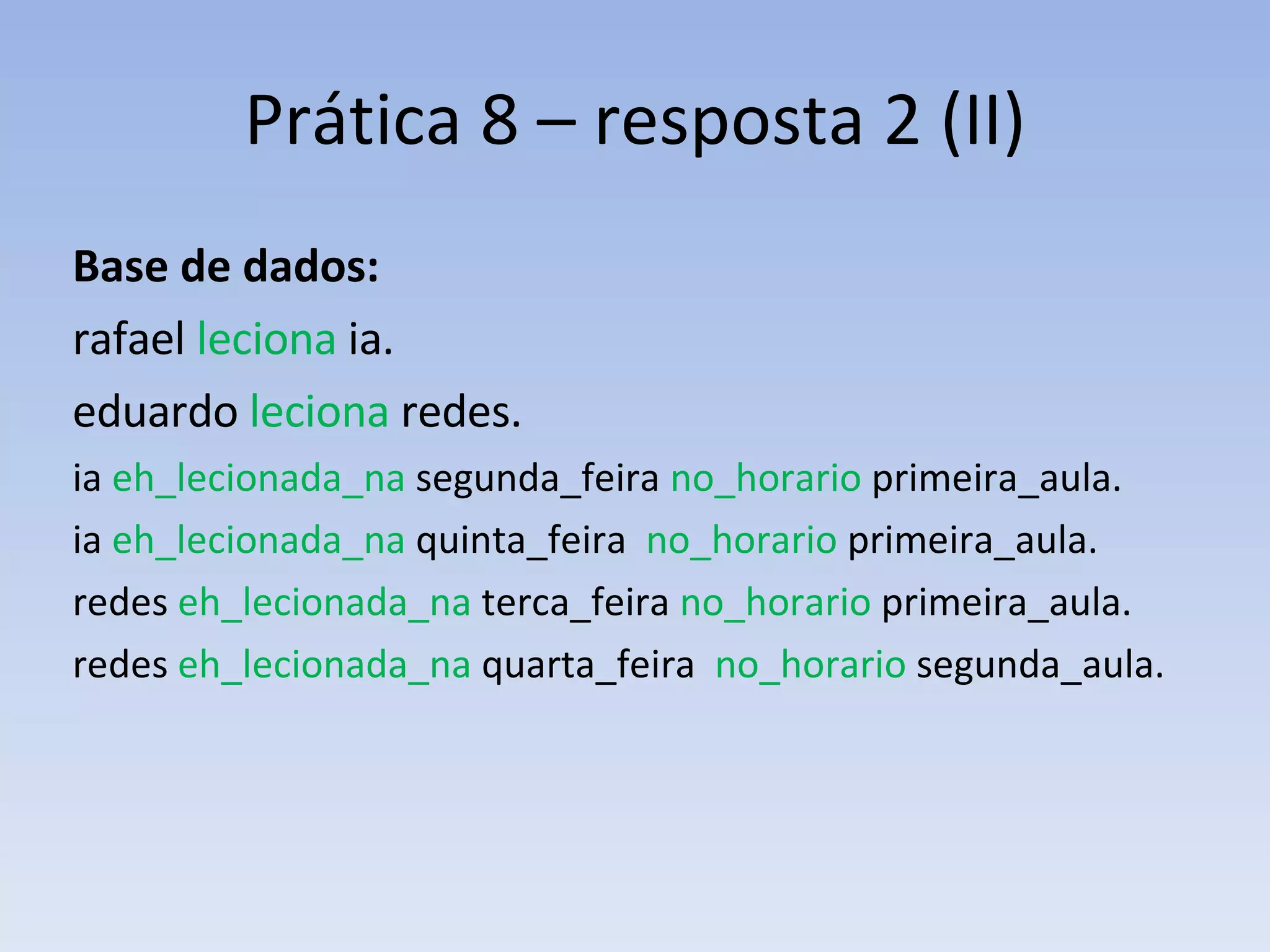 Prática 8 – resposta 2 (II) Base de dados: rafael  leciona  ia. eduardo  leciona  redes. ia  eh_lecionada_na  segunda_feira  no_horario  primeira_aula. ia  eh_lecionada_na  quinta_feira  no_horario  primeira_aula. redes  eh_lecionada_na  terca_feira  no_horario  primeira_aula. redes  eh_lecionada_na  quarta_feira  no_horario  segunda_aula. 