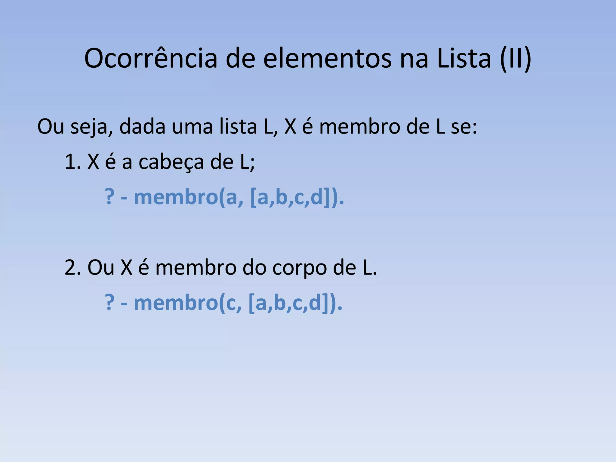 Ocorrência de elementos na Lista (II) Ou seja, dada uma lista L, X é membro de L se: 1. X é a cabeça de L;   ? - membro(a, [a,b,c,d]). 2. Ou X é membro do corpo de L.   ? - membro(c, [a,b,c,d]).  