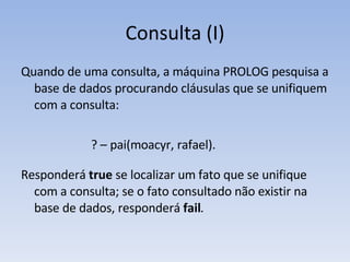 Consulta (I) Quando de uma consulta, a máquina PROLOG pesquisa a base de dados procurando cláusulas que se unifiquem com a consulta: ? – pai(moacyr, rafael). Responderá  true  se localizar um fato que se unifique com a consulta; se o fato consultado não existir na base de  dados, responderá  fail . 
