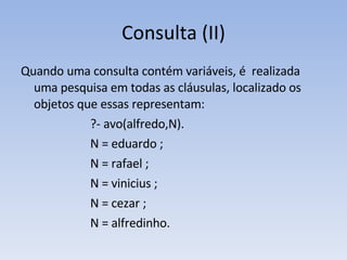 Consulta (II) Quando uma consulta contém variáveis, é  realizada uma pesquisa em todas as cláusulas, localizado os objetos que essas representam:  ?- avo(alfredo,N). N = eduardo ;  N = rafael ; N = vinicius ; N = cezar ; N  = alfredinho. 