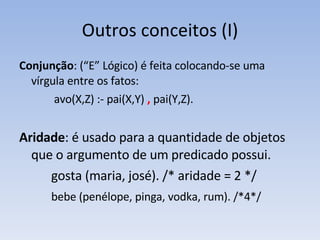 Outros conceitos (I) Conjunção : (“E” Lógico) é feita colocando-se uma vírgula entre os fatos:    avo(X,Z) :- pai(X,Y) ,  pai(Y,Z). Aridade : é usado para a quantidade de objetos que o argumento de um predicado possui.  gosta (maria, josé). /* aridade = 2 */ bebe (penélope, pinga, vodka, rum). /*4*/ 