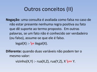 Outros conceitos (II) Negação : uma consulta é avaliada como falsa no caso de não estar presente nenhuma regra positiva ou fato que dê suporte ao termo proposto.  Em outras palavras, se um fato não é conhecido ser verdadeiro (ou falso), assume-se que ele é falso. legal(X) :-  \+  ilegal(X). Diferente:  quando duas variáveis não podem ter o mesmo valor: vizinho(X,Y) :- rua(X,Z), rua(Y,Z), X  \==  Y. 