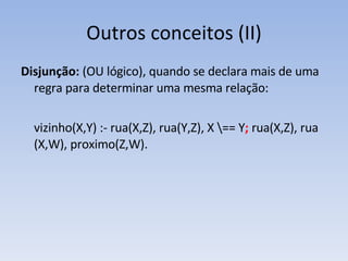 Outros conceitos (II) Disjunção:  (OU lógico),   quando se declara mais de uma regra para determinar uma mesma relação: vizinho(X,Y) :- rua(X,Z), rua(Y,Z), X \== Y ;  rua(X,Z), rua (X,W), proximo(Z,W). 