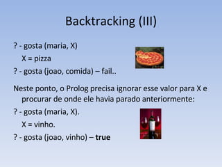 Backtracking (III) ? - gosta (maria, X) X = pizza ? - gosta (joao, comida) – fail.. Neste ponto, o Prolog precisa ignorar esse valor para X e procurar de onde ele havia parado anteriormente: ? - gosta (maria, X). X = vinho. ? - gosta (joao, vinho) –  true 