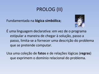 PROLOG (II) Fundamentada na  lógica simbólica ; É uma linguagem declarativa: em vez de o programa estipular a maneira de chegar à solução, passo a passo, limita-se a fornecer uma descrição do problema que se pretende computar.  Usa uma coleção de  fatos  e de relações lógicas ( regras ) que exprimem o domínio relacional do problema. 
