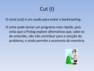 Cut (I) O corte (cut) é um usado para evitar o  backtracking. O corte pode tornar um programa mais rápido, pois evita que o Prolog explore alternativas que, sabe-se de antemão, não irão contribuir para a solução do problema, e ainda permite a economia de memória. 